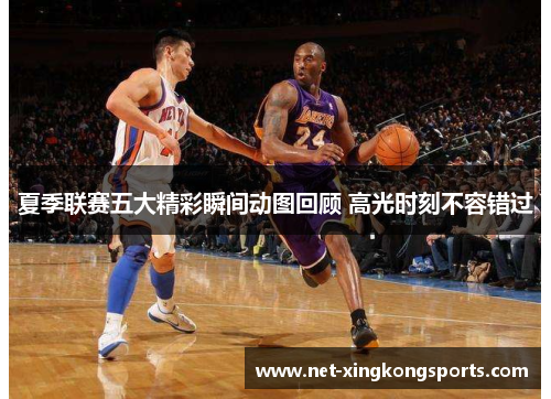 夏季联赛五大精彩瞬间动图回顾 高光时刻不容错过