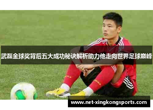 武磊金球奖背后五大成功秘诀解析助力他走向世界足球巅峰