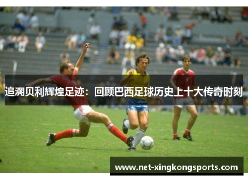 追溯贝利辉煌足迹：回顾巴西足球历史上十大传奇时刻